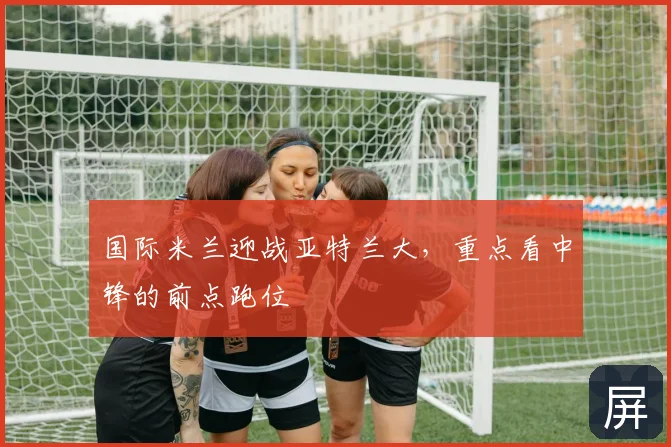 国际米兰迎战亚特兰大，重点看中锋的前点跑位